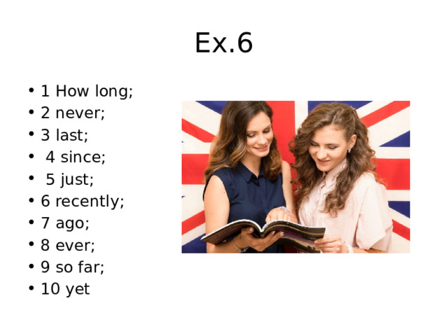 Ex.6 1 How long; 2 never; 3 last;  4 since;  5 just; 6 recently; 7 ago; 8 ever; 9 so far; 10 yet 