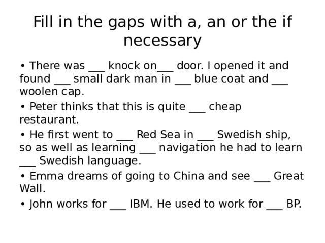 Fill in the gaps with a, an or the if necessary • There was ___ knock on___ door. I opened it and found ___ small dark man in ___ blue coat and ___ woolen cap. • Peter thinks that this is quite ___ cheap restaurant. • He first went to ___ Red Sea in ___ Swedish ship, so as well as learning ___ navigation he had to learn ___ Swedish language. • Emma dreams of going to China and see ___ Great Wall. • John works for ___ IBM. He used to work for ___ BP. 