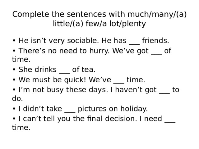 Complete the sentences with much/many/(a) little/(a) few/a lot/plenty • He isn’t very sociable. He has ___ friends. • There’s no need to hurry. We’ve got ___ of time. • She drinks ___ of tea. • We must be quick! We’ve ___ time. • I’m not busy these days. I haven’t got ___ to do. • I didn’t take ___ pictures on holiday. • I can’t tell you the final decision. I need ___ time. 