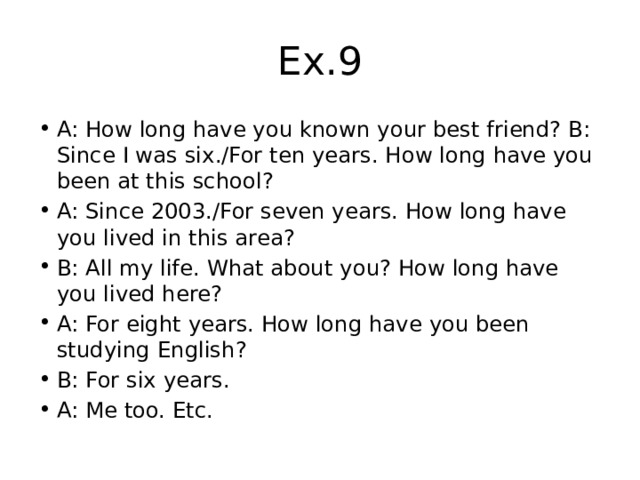 Ex.9 A: How long have you known your best friend? B: Since I was six./For ten years. How long have you been at this school? A: Since 2003./For seven years. How long have you lived in this area? B: All my life. What about you? How long have you lived here? A: For eight years. How long have you been studying English? B: For six years. A: Me too. Etc. 