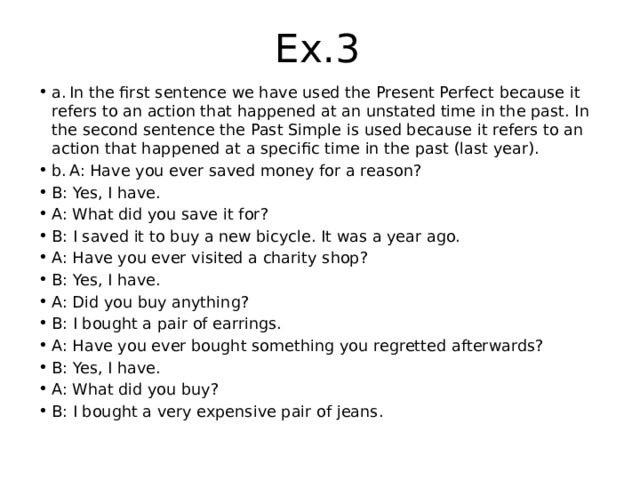 Ex.3 a.  In the first sentence we have used the Present Perfect because it refers to an action that happened at an unstated time in the past. In the second sentence the Past Simple is used because it refers to an action that happened at a specific time in the past (last year). b.  A: Have you ever saved money for a reason? B: Yes, I have. A: What did you save it for? B: I saved it to buy a new bicycle. It was a year ago. A: Have you ever visited a charity shop? B: Yes, I have. A: Did you buy anything? B: I bought a pair of earrings. A: Have you ever bought something you regretted afterwards? B: Yes, I have. A: What did you buy? B: I bought a very expensive pair of jeans. 