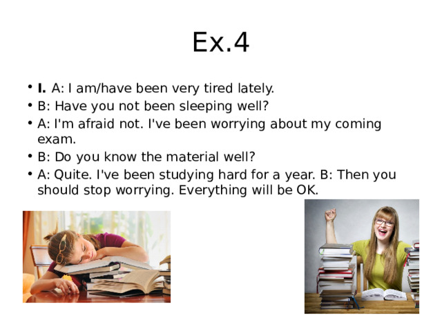 Ex.4 I.  A: I am/have been very tired lately. B: Have you not been sleeping well? A: I'm afraid not. I've been worrying about my coming exam. B: Do you know the material well? A: Quite. I've been studying hard for a year. B: Then you should stop worrying. Everything will be OK. 