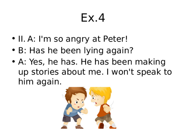 Ex.4 II.  A: I'm so angry at Peter! B: Has he been lying again? A: Yes, he has. He has been making up stories about me. I won't speak to him again. 