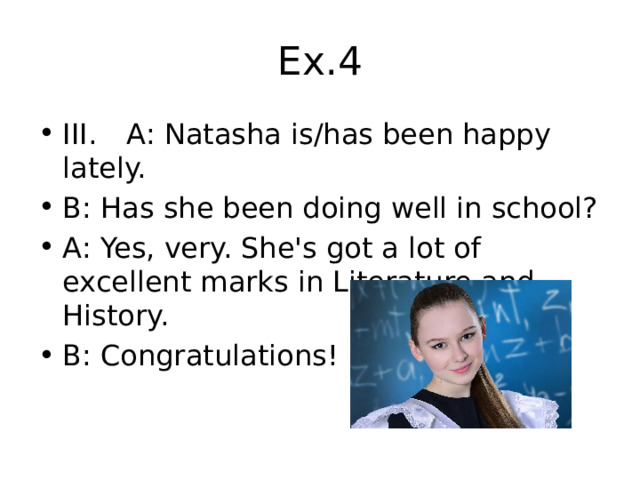 Ex.4 III.  A: Natasha is/has been happy lately. B: Has she been doing well in school? A: Yes, very. She's got a lot of excellent marks in Literature and History. B: Congratulations! 