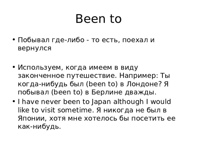 Been to Побывал где-либо - то есть, поехал и вернулся Используем, когда имеем в виду законченное путешествие. Например: Ты когда-нибудь был (been to) в Лондоне? Я побывал (been to) в Берлине дважды. I have never been to Japan although I would like to visit sometime. Я никогда не был в Японии, хотя мне хотелось бы посетить ее как-нибудь. 