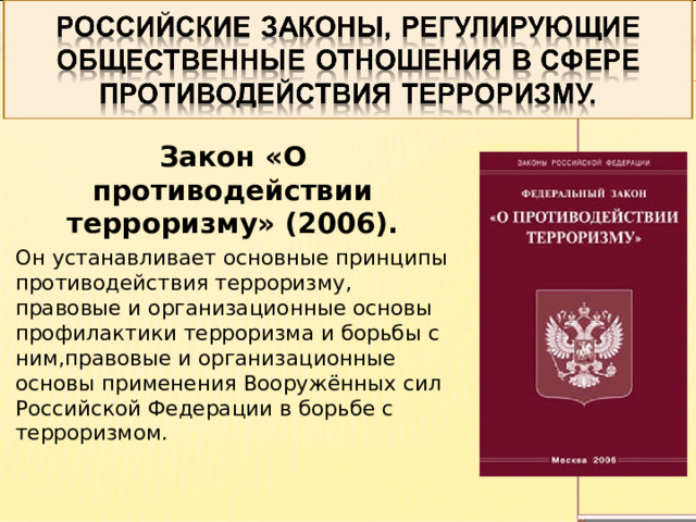 Закон «О противодействии терроризму» (2006). Он устанавливает основные принципы противодействия терроризму, правовые и организационные основы профилактики терроризма и борьбы с ним,правовые и организационные основы применения Вооружённых сил Российской Федерации в борьбе с терроризмом. 