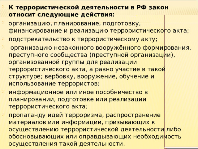 К террористической деятельности в РФ закон относит следующие действия: организацию, планирование, подготовку, финансирование и реализацию террористического акта; подстрекательство к террористическому акту;  организацию незаконного вооружённого формирования, преступного сообщества (преступной организации), организованной группы для реализации террористического акта, а равно участие в такой структуре; вербовку, вооружение, обучение и использование террористов; информационное или иное пособничество в планировании, подготовке или реализации террористического акта; пропаганду идей терроризма, распространение материалов или информации, призывающих к осуществлению террористической деятельности либо обосновывающих или оправдывающих необходимость осуществления такой деятельности . 