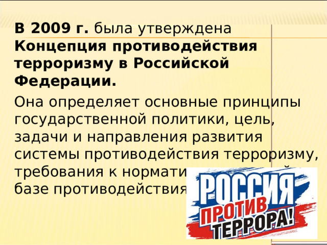 В 2009 г. была утверждена Концепция противодействия терроризму в Российской Федерации. Она определяет основные принципы государственной политики, цель, задачи и направления развития системы противодействия терроризму, требования к нормативно-правовой базе противодействия терроризму. 