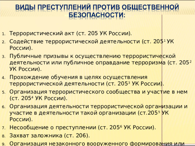 Террористический акт (ст. 205 УК России). Содействие террористической деятельности (ст. 205 1 УК России). Публичные призывы к осуществлению террористической деятельности или публичное оправдание терроризма (ст. 205 2 УК России). Прохождение обучения в целях осуществления террористической деятельности (ст. 205 3 УК России). Организация террористического сообщества и участие в нем  (ст. 205 4 УК России). Организация деятельности террористической организации и участие в деятельности такой организации (ст.205 5 УК России). Несообщение о преступлении (ст. 205 6 УК России). Захват заложника (ст. 206). Организация незаконного вооруженного формирования или участие в нем (ст. 208).  Заведомо ложное сообщение об акте терроризма. 