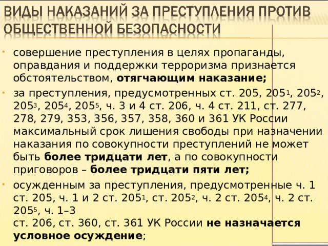 совершение преступления в целях пропаганды, оправдания и поддержки терроризма признается обстоятельством, отягчающим наказание; за преступления, предусмотренных ст. 205, 205 1 , 205 2 , 205 3 , 205 4 , 205 5 , ч. 3 и 4 ст. 206, ч. 4 ст. 211, ст. 277, 278, 279, 353, 356, 357, 358, 360 и 361 УК России максимальный срок лишения свободы при назначении наказания по совокупности преступлений не может быть более тридцати лет , а по совокупности приговоров – более тридцати пяти лет; осужденным за преступления, предусмотренные ч. 1 ст. 205, ч. 1 и 2 ст. 205 1 , ст. 205 2 , ч. 2 ст. 205 4 , ч. 2 ст. 205 5 , ч. 1–3  ст. 206, ст. 360, ст. 361 УК России не назначается условное осуждение ; 