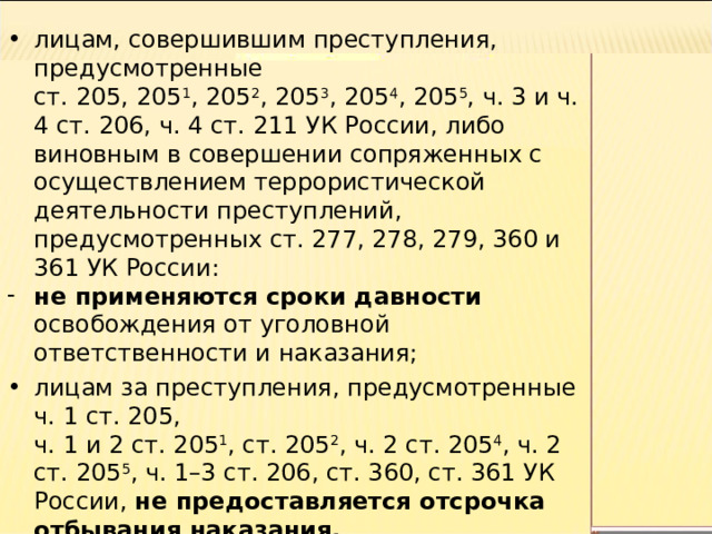 лицам, совершившим преступления, предусмотренные  ст. 205, 205 1 , 205 2 , 205 3 , 205 4 , 205 5 , ч. 3 и ч. 4 ст. 206, ч. 4 ст. 211 УК России, либо виновным в совершении сопряженных с осуществлением террористической деятельности преступлений, предусмотренных ст. 277, 278, 279, 360 и 361 УК России: не применяются сроки давности освобождения от уголовной ответственности и наказания; лицам за преступления, предусмотренные ч. 1 ст. 205,  ч. 1 и 2 ст. 205 1 , ст. 205 2 , ч. 2 ст. 205 4 , ч. 2 ст. 205 5 , ч. 1–3 ст. 206, ст. 360, ст. 361 УК России, не предоставляется отсрочка отбывания наказания. 