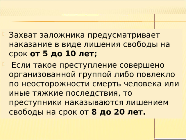 Захват заложника предусматривает наказание в виде лишения свободы на срок от 5 до 10 лет;  Если такое преступление совершено организованной группой либо повлекло по неосторожности смерть человека или иные тяжкие последствия, то преступники наказываются лишением свободы на срок от 8 до 20 лет. 