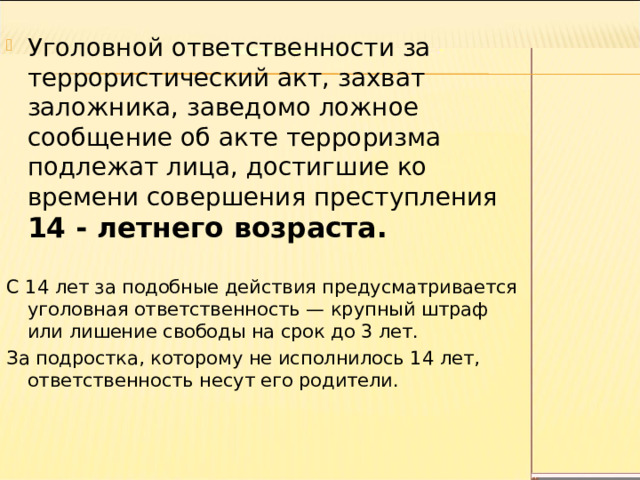 Уголовной ответственности за террористический акт, захват заложника, заведомо ложное сообщение об акте терроризма подлежат лица, достигшие ко времени совершения преступления 14 - летнего возраста. С 14 лет за подобные действия предусматривается уголовная ответственность — крупный штраф или лишение свободы на срок до 3 лет. За подростка, которому не исполнилось 14 лет, ответственность несут его родители. 