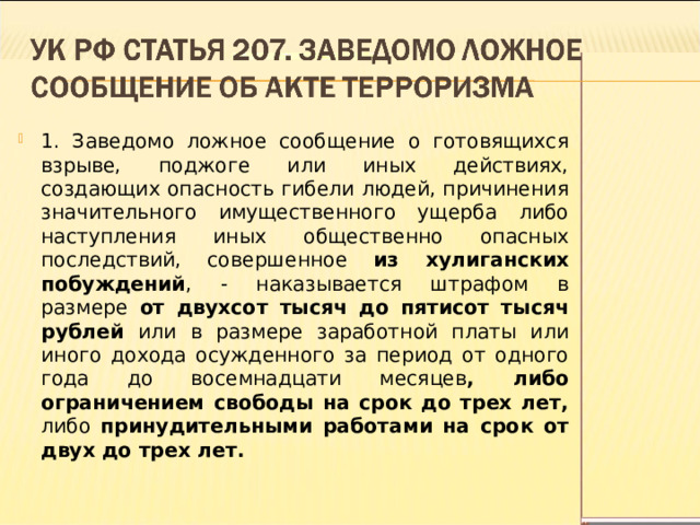 1. Заведомо ложное сообщение о готовящихся взрыве, поджоге или иных действиях, создающих опасность гибели людей, причинения значительного имущественного ущерба либо наступления иных общественно опасных последствий, совершенное из хулиганских побуждений , - наказывается штрафом в размере от двухсот тысяч до пятисот тысяч рублей или в размере заработной платы или иного дохода осужденного за период от одного года до восемнадцати месяцев , либо ограничением свободы на срок до трех лет, либо принудительными работами на срок от двух до трех лет.  