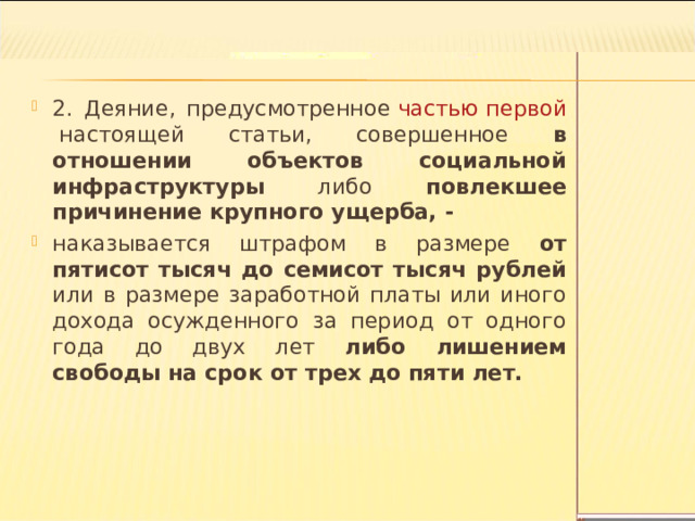 2. Деяние, предусмотренное  частью первой  настоящей статьи, совершенное в отношении объектов социальной инфраструктуры либо повлекшее причинение крупного ущерба, - наказывается штрафом в размере от пятисот тысяч до семисот тысяч рублей или в размере заработной платы или иного дохода осужденного за период от одного года до двух лет либо лишением свободы на срок от трех до пяти лет.  