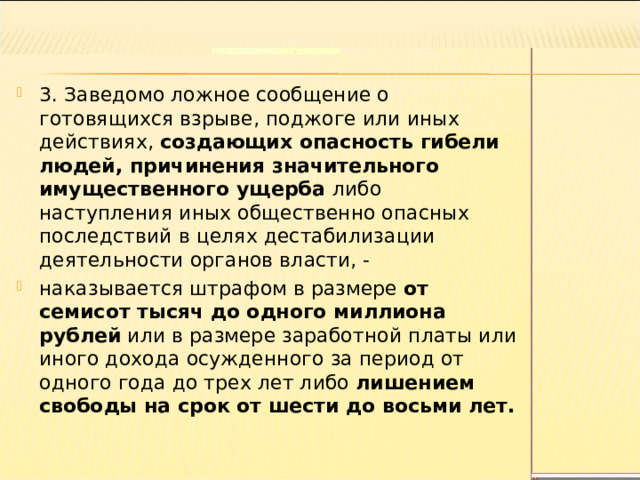 3. Заведомо ложное сообщение о готовящихся взрыве, поджоге или иных действиях, создающих опасность гибели людей, причинения значительного имущественного ущерба либо наступления иных общественно опасных последствий в целях дестабилизации деятельности органов власти, - наказывается штрафом в размере от семисот тысяч до одного миллиона рублей или в размере заработной платы или иного дохода осужденного за период от одного года до трех лет либо лишением свободы на срок от шести до восьми лет.  