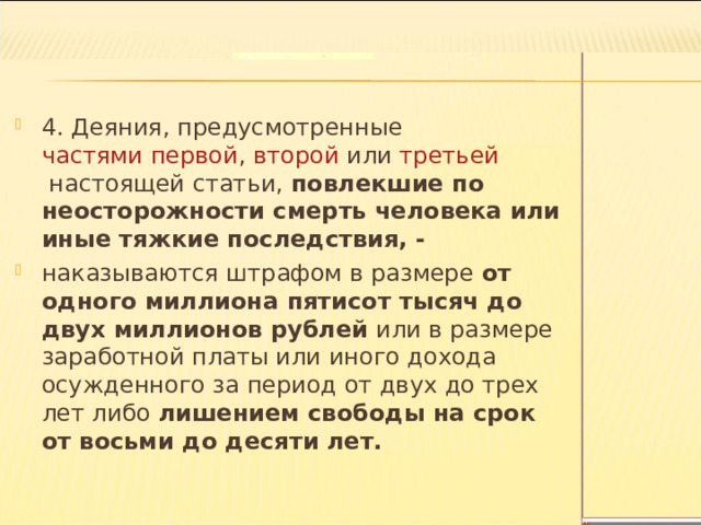 4. Деяния, предусмотренные  частями первой ,  второй  или  третьей  настоящей статьи, повлекшие по неосторожности смерть человека или иные тяжкие последствия, - наказываются штрафом в размере от одного миллиона пятисот тысяч до двух миллионов рублей или в размере заработной платы или иного дохода осужденного за период от двух до трех лет либо лишением свободы на срок от восьми до десяти лет.  