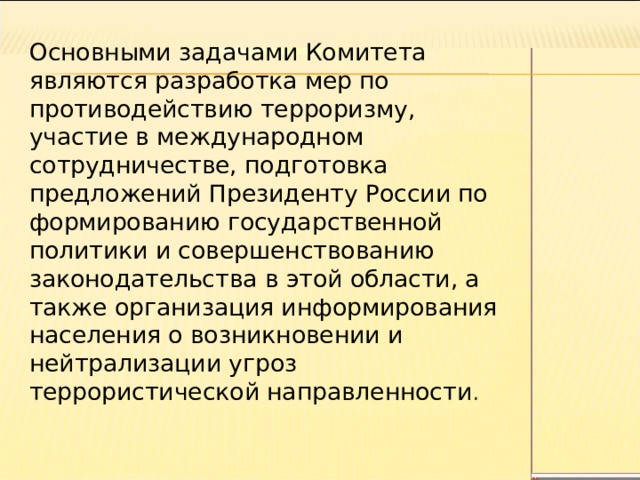 Основными задачами Комитета являются разработка мер по противодействию терроризму, участие в международном сотрудничестве, подготовка предложений Президенту России по формированию государственной политики и совершенствованию законодательства в этой области, а также организация информирования населения о возникновении и нейтрализации угроз террористической направленности . 