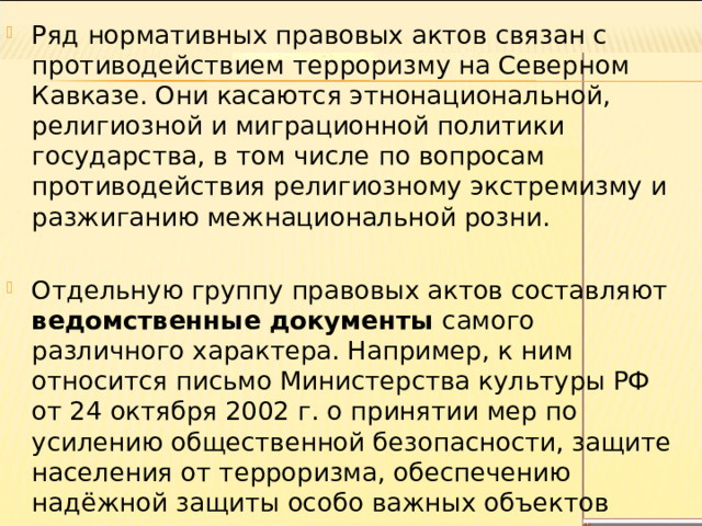 Ряд нормативных правовых актов связан с противодействием терроризму на Северном Кавказе. Они касаются этнонациональной, религиозной и миграционной политики государства, в том числе по вопросам противодействия религиозному экстремизму и разжиганию межнациональной розни. Отдельную группу правовых актов составляют ведомственные документы самого различного характера. Например, к ним относится письмо Министерства культуры РФ от 24 октября 2002 г. о принятии мер по усилению общественной безопасности, защите населения от терроризма, обеспечению надёжной защиты особо важных объектов кино, культуры и искусства. 