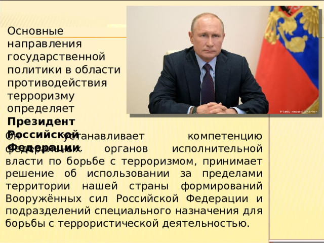 Основные направления государственной политики в области противодействия терроризму определяет Президент Российской Федерации . Он устанавливает компетенцию федеральных органов исполнительной власти по борьбе с терроризмом, принимает решение об использовании за пределами территории нашей страны формирований Вооружённых сил Российской Федерации и подразделений специального назначения для борьбы с террористической деятельностью. 