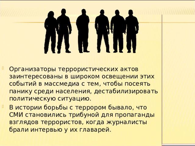 Организаторы террористических актов заинтересованы в широком освещении этих событий в массмедиа с тем, чтобы посеять панику среди населения, дестабилизировать политическую ситуацию. В истории борьбы с террором бывало, что СМИ становились трибуной для пропаганды взглядов террористов, когда журналисты брали интервью у их главарей. 