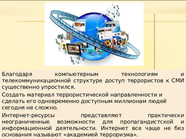 Благодаря компьютерным технологиям и телекоммуникационной структуре доступ террористов к СМИ существенно упростился. Создать материал террористической направленности и сделать его одновременно доступным миллионам людей сегодня не сложно. Интернет-ресурсы представляют практически неограниченные возможности для пропагандистской и информационной деятельности. Интернет все чаще не без основания называют «академией терроризма». 