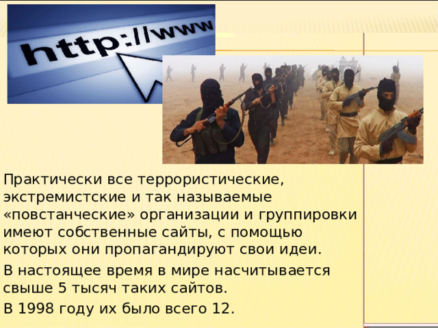 Практически все террористические, экстремистские и так называемые «повстанческие» организации и группировки имеют собственные сайты, с помощью которых они пропагандируют свои идеи. В настоящее время в мире насчитывается свыше 5 тысяч таких сайтов. В 1998 году их было всего 12. 