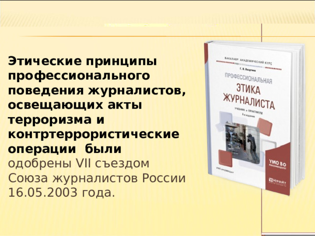 Этические принципы профессионального поведения журналистов, освещающих акты терроризма и контртеррористические операции были одобрены VII съездом Союза журналистов России 16.05.2003 года. 