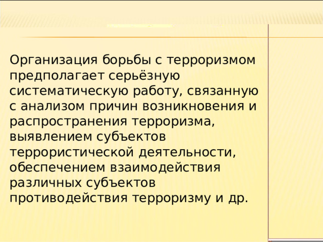 Организация борьбы с терроризмом предполагает серьёзную систематическую работу, связанную с анализом причин возникновения и распространения терроризма, выявлением субъектов террористической деятельности, обеспечением взаимодействия различных субъектов противодействия терроризму и др. 