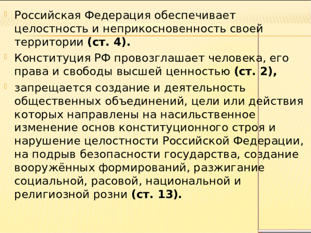 Российская Федерация обеспечивает целостность и неприкосновенность своей территории (ст. 4). Конституция РФ провозглашает человека, его права и свободы высшей ценностью (ст. 2), запрещается создание и деятельность общественных объединений, цели или действия которых направлены на насильственное изменение основ конституционного строя и нарушение целостности Российской Федерации, на подрыв безопасности государства, создание вооружённых формирований, разжигание социальной, расовой, национальной и религиозной розни (ст. 13). 