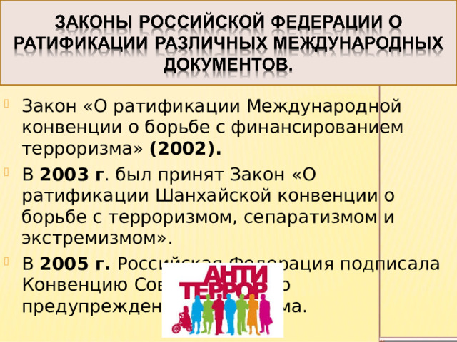 Закон «О ратификации Международной конвенции о борьбе с финансированием терроризма» (2002). В 2003 г . был принят Закон «О ратификации Шанхайской конвенции о борьбе с терроризмом, сепаратизмом и экстремизмом».  В 2005 г. Российская Федерация подписала Конвенцию Совета Европы о предупреждении терроризма. 