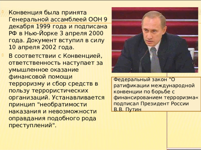 Конвенция была принята Генеральной ассамблеей ООН 9 декабря 1999 года и подписана РФ в Нью-Йорке 3 апреля 2000 года. Документ вступил в силу 10 апреля 2002 года. В соответствии с Конвенцией, ответственность наступает за умышленное оказание финансовой помощи терроризму и сбор средств в пользу террористических организаций. Устанавливается принцип 