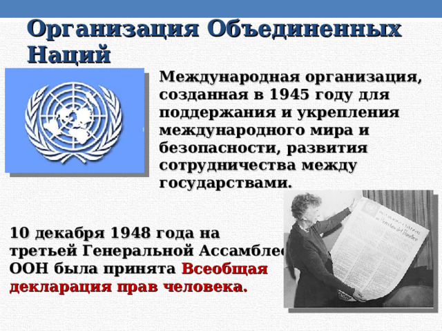 Организация Объединенных Наций Международная организация, созданная в 1945 году для поддержания и укрепления международного мира и безопасности, развития сотрудничества между государствами. 10 декабря 1948 года на третьей Генеральной Ассамблее ООН была принята Всеобщая декларация прав человека. 