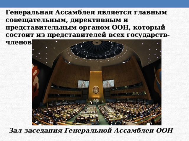 Генеральная Ассамблея является главным совещательным, директивным и представительным органом ООН, который состоит из представителей всех государств-членов (193 государства). Зал заседания Генеральной Ассамблеи ООН 