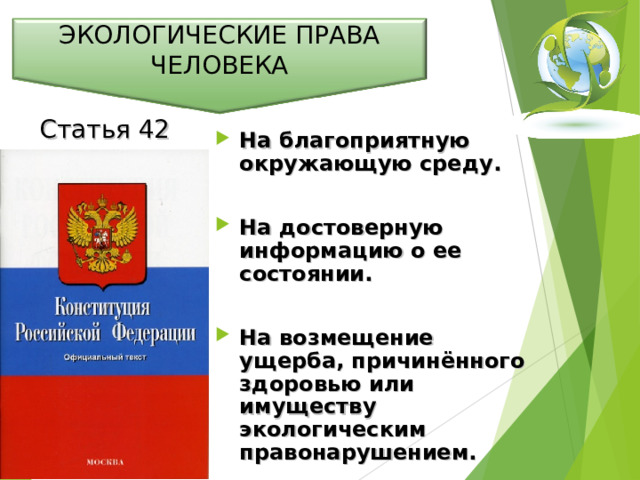 ЭКОЛОГИЧЕСКИЕ ПРАВА ЧЕЛОВЕКА Статья 42 На благоприятную окружающую среду.  На достоверную информацию о ее состоянии.  На возмещение ущерба, причинённого здоровью или имуществу экологическим правонарушением.  