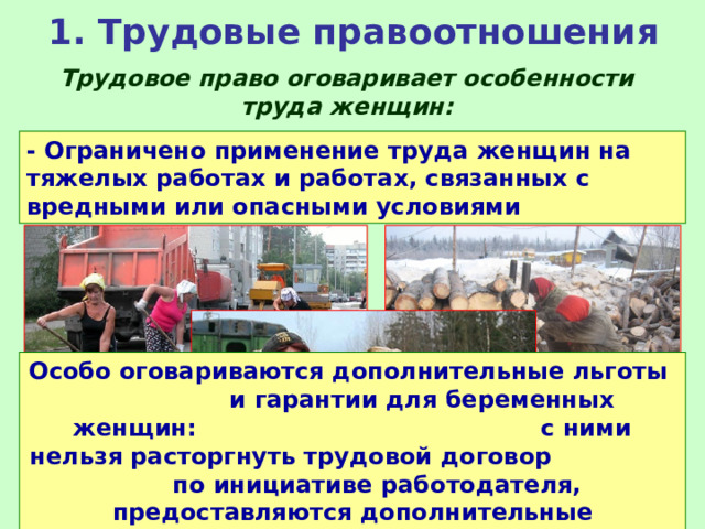 1. Трудовые правоотношения Трудовое право оговаривает особенности труда женщин: - Ограничено применение труда женщин на тяжелых работах и работах, связанных с вредными или опасными условиями Особо оговариваются дополнительные льготы и гарантии для беременных женщин: с ними нельзя расторгнуть трудовой договор по инициативе работодателя, предоставляются дополнительные оплачиваемые отпуска и пособие на рождение ребенка. 