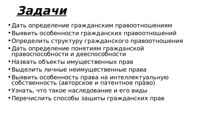 Задачи Дать определение гражданским правоотношениям Выявить особенности гражданских правоотношений Определить структуру гражданского правоотношения Дать определение понятиям гражданской правоспособности и дееспособности Назвать объекты имущественных прав Выделить личные неимущественные права Выявить особенность права на интеллектуальную собственность (авторское и патентное право) Узнать, что такое наследование и его виды Перечислить способы защиты гражданских прав    