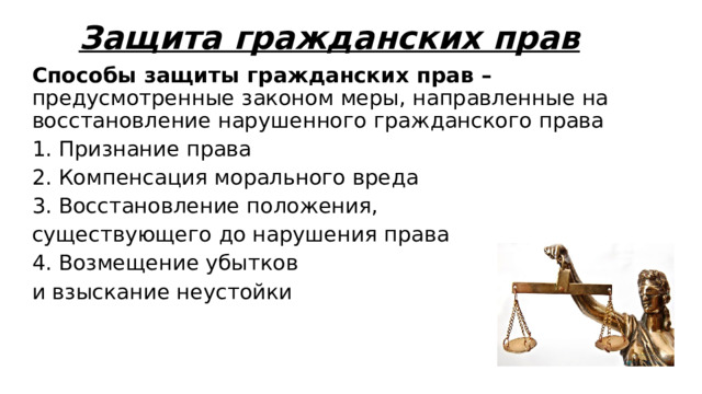 Защита гражданских прав Способы защиты гражданских прав – предусмотренные законом меры, направленные на восстановление нарушенного гражданского права 1. Признание права 2. Компенсация морального вреда 3. Восстановление положения, существующего до нарушения права 4. Возмещение убытков и взыскание неустойки 