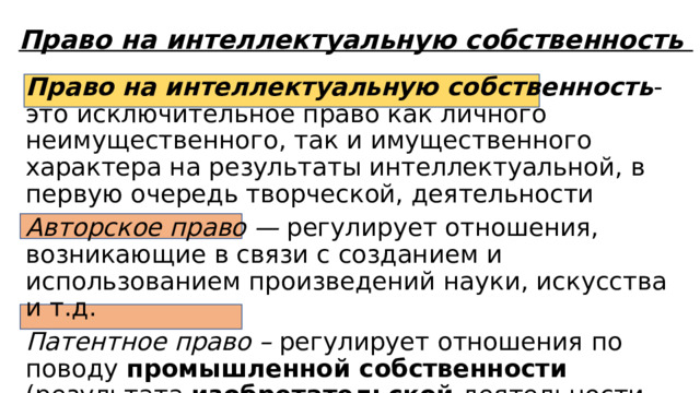 Право на интеллектуальную собственность Право на интеллектуальную собственность - это исключительное право как личного неимущественного, так и имущественного характера на результаты интеллектуальной, в первую очередь творческой, деятельности Авторское право — регулирует отношения, возникающие в связи с созданием и использованием произведений науки, искусства и т.д. Патентное право – регулирует отношения по поводу промышленной собственности (результата изобретательской деятельности-промышленные образцы) 