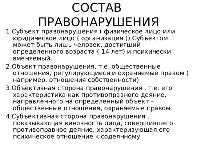 СОСТАВ ПРАВОНАРУШЕНИЯ 1.Субъект правонарушения ( физическое лицо или юридическое лицо ( организация )).Субъектом может быть лишь человек, достигший определенного возраста ( 14 лет) и психически вменяемый. 2.Объект правонарушения, т.е. общественные отношения, регулирующиеся и охраняемые правом ( например, отношения собственности) 3.Объективная сторона правонарушения , т.е. его характеристика как противоправного деяние, направленного на определенный объект –общественные отношения, охраняемые правом. 4.Субъективная сторона правонарушения , показывающая виновность лица, совершившего противоправное деяние, характеризующая его психическое отношение к содеянному 