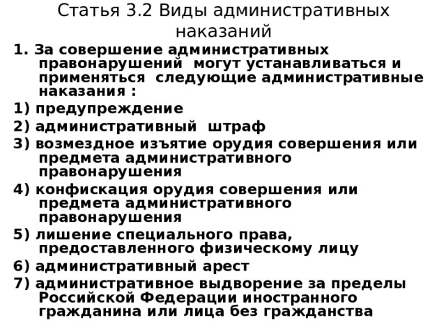 Статья 3.2 Виды административных наказаний 1. За совершение административных правонарушений могут устанавливаться и применяться следующие административные наказания : 1) предупреждение 2) административный штраф 3) возмездное изъятие орудия совершения или предмета административного правонарушения 4) конфискация орудия совершения или предмета административного правонарушения 5) лишение специального права, предоставленного физическому лицу 6) административный арест 7) административное выдворение за пределы Российской Федерации иностранного гражданина или лица без гражданства 