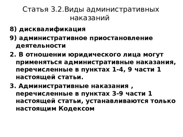 Статья 3.2.Виды административных наказаний 8) дисквалификация 9) административное приостановление деятельности 2. В отношении юридического лица могут применяться административные наказания, перечисленные в пунктах 1-4, 9 части 1 настоящей статьи. 3. Административные наказания , перечисленные в пунктах 3-9 части 1 настоящей статьи, устанавливаются только настоящим Кодексом 