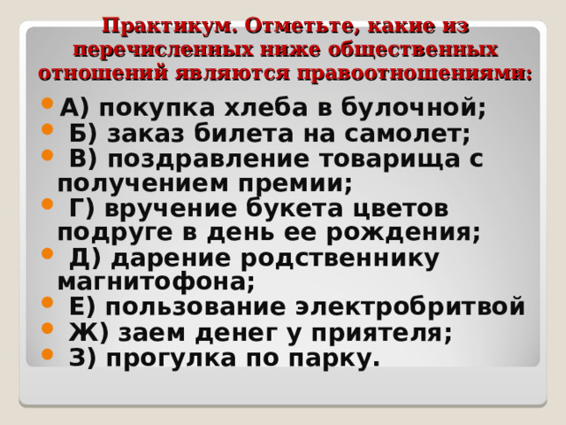 Практикум. Отметьте, какие из перечисленных ниже общественных отношений являются правоотношениями:   А) покупка хлеба в булочной;  Б) заказ билета на самолет;  В) поздравление товарища с получением премии;  Г) вручение букета цветов подруге в день ее рождения;  Д) дарение родственнику магнитофона;  Е) пользование электробритвой  Ж) заем денег у приятеля;  З) прогулка по парку. 