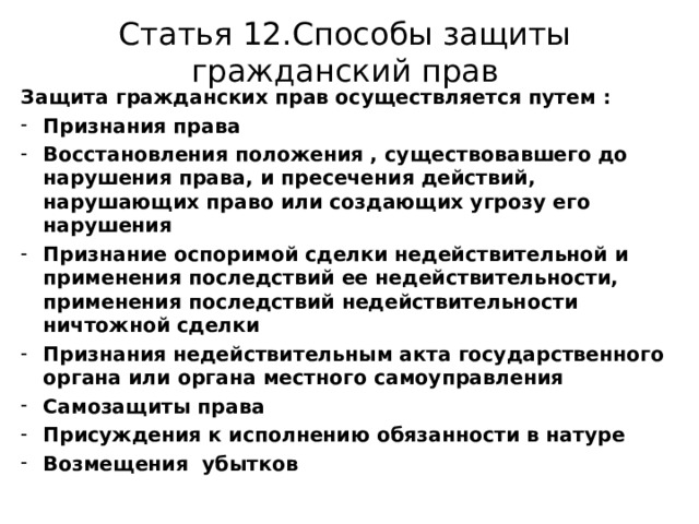 Статья 12.Способы защиты гражданский прав Защита гражданских прав осуществляется путем : Признания права Восстановления положения , существовавшего до нарушения права, и пресечения действий, нарушающих право или создающих угрозу его нарушения Признание оспоримой сделки недействительной и применения последствий ее недействительности, применения последствий недействительности ничтожной сделки Признания недействительным акта государственного органа или органа местного самоуправления Самозащиты права Присуждения к исполнению обязанности в натуре Возмещения убытков 