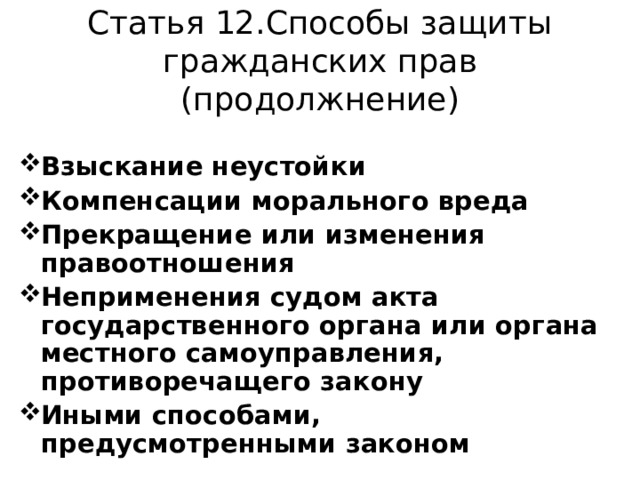 Статья 12.Способы защиты гражданских прав (продолжнение) Взыскание неустойки Компенсации морального вреда Прекращение или изменения правоотношения Неприменения судом акта государственного органа или органа местного самоуправления,  противоречащего закону Иными способами, предусмотренными законом 