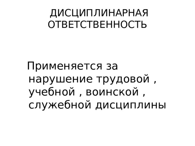  ДИСЦИПЛИНАРНАЯ ОТВЕТСТВЕННОСТЬ  Применяется за нарушение трудовой , учебной , воинской , служебной дисциплины 