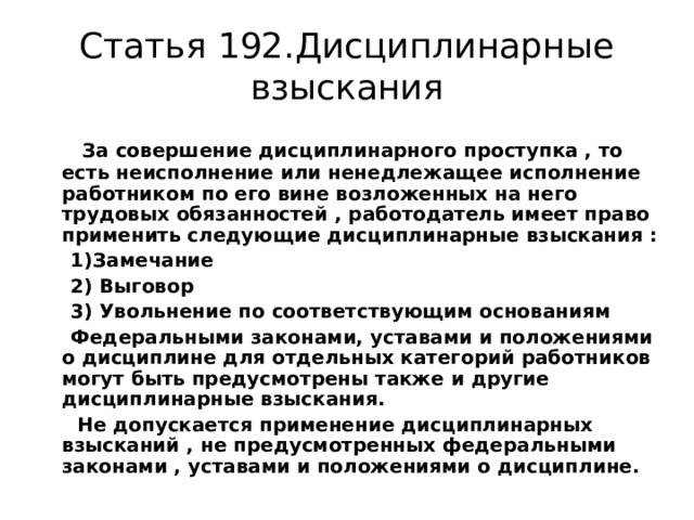 Статья 192.Дисциплинарные взыскания  За совершение дисциплинарного проступка , то есть неисполнение или ненедлежащее исполнение работником по его вине возложенных на него трудовых обязанностей , работодатель имеет право применить следующие дисциплинарные взыскания :  1)Замечание  2) Выговор  3) Увольнение по соответствующим основаниям  Федеральными законами, уставами и положениями о дисциплине для отдельных категорий работников могут быть предусмотрены также и другие дисциплинарные взыскания.  Не допускается применение дисциплинарных взысканий , не предусмотренных федеральными законами , уставами и положениями о дисциплине. 