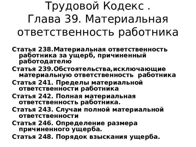 Трудовой Кодекс .  Глава 39. Материальная ответственность работника Статья 238.Материальная ответственность работника за ущерб, причиненный работодателю Статья 239.Обстоятельства,исключающие материальную ответственность работника Статья 241. Пределы материальной ответственности работника Статья 242. Полная материальная ответственность работника. Статья 243. Случаи полной материальной ответственности Статья 246. Определение размера причиненного ущерба. Статья 248. Порядок взыскания ущерба. 