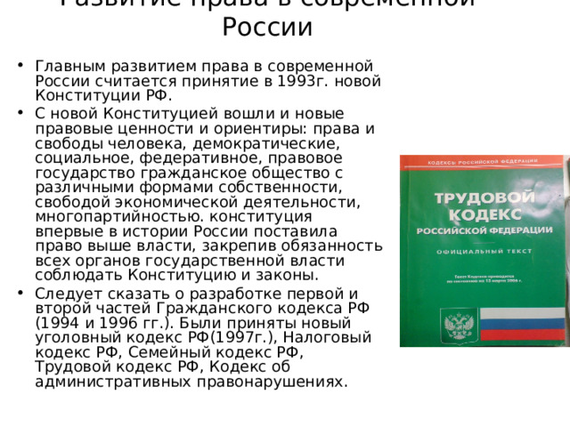 Развитие права в современной России Главным развитием права в современной России считается принятие в 1993г. новой Конституции РФ. С новой Конституцией вошли и новые правовые ценности и ориентиры: права и свободы человека, демократические, социальное, федеративное, правовое государство гражданское общество с различными формами собственности, свободой экономической деятельности, многопартийностью. конституция впервые в истории России поставила право выше власти, закрепив обязанность всех органов государственной власти соблюдать Конституцию и законы. Следует сказать о разработке первой и второй частей Гражданского кодекса РФ (1994 и 1996 гг.). Были приняты новый уголовный кодекс РФ(1997г.), Налоговый кодекс РФ, Семейный кодекс РФ, Трудовой кодекс РФ, Кодекс об административных правонарушениях. 