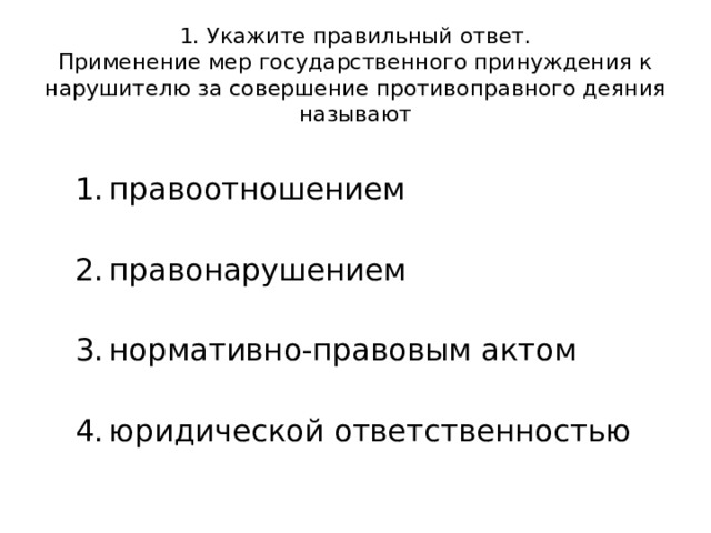  1. Укажите правильный ответ.  Применение мер государственного принуждения к нарушителю за совершение противоправного деяния называют правоотношением   правонарушением   нормативно-правовым актом   юридической ответственностью 